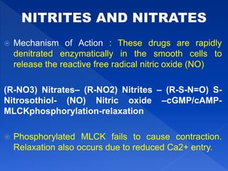  Mechanism of Action : These drugs are rapidly
denitrated enzymatically in the smooth cells to
release the reactive free radical nitric oxide (NO)
(R-NO3) Nitrates– (R-NO2) Nitrites – (R-S-N=O) S-
Nitrosothiol- (NO) Nitric oxide –cGMP/cAMP-
MLCKphosphorylation-relaxation
 Phosphorylated MLCK fails to cause contraction.
Relaxation also occurs due to reduced Ca2+ entry.
 