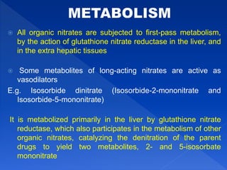  All organic nitrates are subjected to first-pass metabolism,
by the action of glutathione nitrate reductase in the liver, and
in the extra hepatic tissues
 Some metabolites of long-acting nitrates are active as
vasodilators
E.g. Isosorbide dinitrate (Isosorbide-2-mononitrate and
Isosorbide-5-mononitrate)
It is metabolized primarily in the liver by glutathione nitrate
reductase, which also participates in the metabolism of other
organic nitrates, catalyzing the denitration of the parent
drugs to yield two metabolites, 2- and 5-isosorbate
mononitrate
 