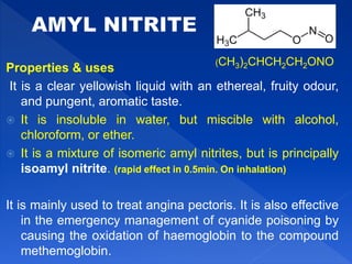 Properties & uses
It is a clear yellowish liquid with an ethereal, fruity odour,
and pungent, aromatic taste.
 It is insoluble in water, but miscible with alcohol,
chloroform, or ether.
 It is a mixture of isomeric amyl nitrites, but is principally
isoamyl nitrite. (rapid effect in 0.5min. On inhalation)
It is mainly used to treat angina pectoris. It is also effective
in the emergency management of cyanide poisoning by
causing the oxidation of haemoglobin to the compound
methemoglobin.
(CH3)2CHCH2CH2ONO
 