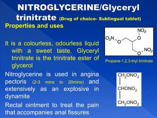 Properties and uses
It is a colourless, odourless liquid
with a sweet taste. Glyceryl
trinitrate is the trinitrate ester of
glycerol
Nitroglycerine is used in angina
pectoris (2-3 mins to 20mins) and
extensively as an explosive in
dynamite
Rectal ointment to treat the pain
that accompanies anal fissures
Propane-1,2,3-triyl trinitrate
 