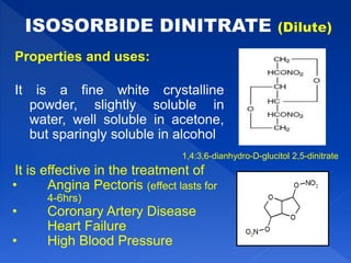 Properties and uses:
It is a fine white crystalline
powder, slightly soluble in
water, well soluble in acetone,
but sparingly soluble in alcohol
It is effective in the treatment of
• Angina Pectoris (effect lasts for
4-6hrs)
• Coronary Artery Disease
Heart Failure
• High Blood Pressure
1,4:3,6-dianhydro-D-glucitol 2,5-dinitrate
 