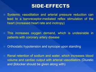  Systemic vasodilation and arterial pressure reduction can
lead to a baroreceptor-mediated reflex stimulation of the
heart (increased heart rate and inotropy)
 This increases oxygen demand, which is undesirable in
patients with coronary artery disease
 Orthostatic hypotension and syncope upon standing
 Renal retention of sodium and water, which increases blood
volume and cardiac output with arterial vasodilators (Diuretic
and βblocker should be given along with)
 