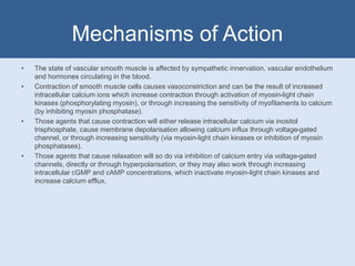 Mechanisms of Action
• The state of vascular smooth muscle is affected by sympathetic innervation, vascular endothelium
and hormones circulating in the blood.
• Contraction of smooth muscle cells causes vasoconstriction and can be the result of increased
intracellular calcium ions which increase contraction through activation of myosin-light chain
kinases (phosphorylating myosin), or through increasing the sensitivity of myofilaments to calcium
(by inhibiting myosin phosphatase).
• Those agents that cause contraction will either release intracellular calcium via inositol
trisphosphate, cause membrane depolarisation allowing calcium influx through voltage-gated
channel, or through increasing sensitivity (via myosin-light chain kinases or inhibition of myosin
phosphatases).
• Those agents that cause relaxation will so do via inhibition of calcium entry via voltage-gated
channels, directly or through hyperpolarisation, or they may also work through increasing
intracellular cGMP and cAMP concentrations, which inactivate myosin-light chain kinases and
increase calcium efflux.
 