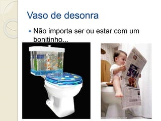Vaso de desonra
 Não importa ser ou estar com um
bonitinho...
 