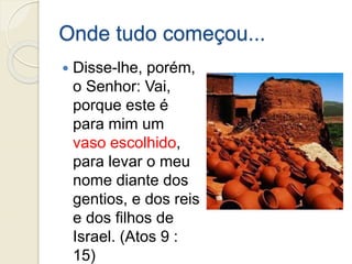 Onde tudo começou...
 Disse-lhe, porém,
o Senhor: Vai,
porque este é
para mim um
vaso escolhido,
para levar o meu
nome diante dos
gentios, e dos reis
e dos filhos de
Israel. (Atos 9 :
15)
 