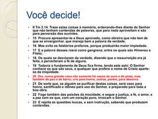 Você decide!
 II Tm 2.14 Traze estas coisas à memória, ordenando-lhes diante do Senhor
que não tenham contendas de palavras, que para nada aproveitam e são
para perversão dos ouvintes.
 15 Procura apresentar-te a Deus aprovado, como obreiro que não tem de
que se envergonhar, que maneja bem a palavra da verdade.
 16 Mas evita os falatórios profanos, porque produzirão maior impiedade.
 17 E a palavra desses roerá como gangrena; entre os quais são Himeneu e
Fileto;
 18 Os quais se desviaram da verdade, dizendo que a ressurreição era já
feita, e perverteram a fé de alguns.
 19 Todavia o fundamento de Deus fica firme, tendo este selo: O Senhor
conhece os que são seus, e qualquer que profere o nome de Cristo aparte-
se da iniqüidade.
 20 Ora, numa grande casa não somente há vasos de ouro e de prata, mas
também de pau e de barro; uns para honra, outros, porém, para desonra.
 21 De sorte que, se alguém se purificar destas coisas, será vaso para
honra, santificado e idôneo para uso do Senhor, e preparado para toda a
boa obra.
 22 Foge também das paixões da mocidade; e segue a justiça, a fé, o amor, e
a paz com os que, com um coração puro, invocam o Senhor.
 23 E rejeita as questões loucas, e sem instrução, sabendo que produzem
contendas.
 
