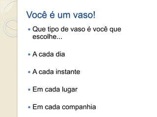 Você é um vaso!
 Que tipo de vaso é você que
escolhe...
 A cada dia
 A cada instante
 Em cada lugar
 Em cada companhia
 