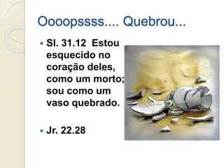 Oooopssss.... Quebrou...
 Sl. 31.12 Estou
esquecido no
coração deles,
como um morto;
sou como um
vaso quebrado.
 Jr. 22.28
 