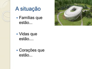 A situação
 Famílias que
estão...
 Vidas que
estão....
 Corações que
estão...
 