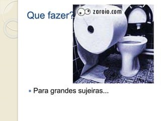 Que fazer?
 Para grandes sujeiras...
 