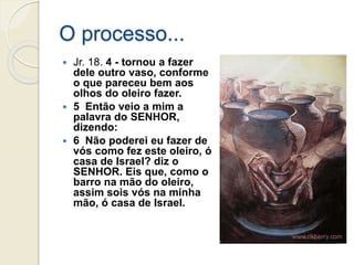 O processo...
 Jr. 18. 4 - tornou a fazer
dele outro vaso, conforme
o que pareceu bem aos
olhos do oleiro fazer.
 5 Então veio a mim a
palavra do SENHOR,
dizendo:
 6 Não poderei eu fazer de
vós como fez este oleiro, ó
casa de Israel? diz o
SENHOR. Eis que, como o
barro na mão do oleiro,
assim sois vós na minha
mão, ó casa de Israel.
 