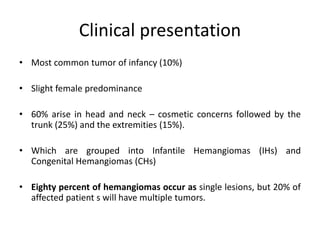 Clinical presentation
• Most common tumor of infancy (10%)
• Slight female predominance
• 60% arise in head and neck – cosmetic concerns followed by the
trunk (25%) and the extremities (15%).
• Which are grouped into Infantile Hemangiomas (IHs) and
Congenital Hemangiomas (CHs)
• Eighty percent of hemangiomas occur as single lesions, but 20% of
affected patient s will have multiple tumors.
 