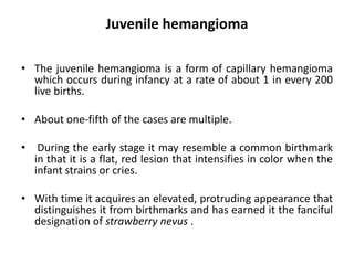 Juvenile hemangioma
• The juvenile hemangioma is a form of capillary hemangioma
which occurs during infancy at a rate of about 1 in every 200
live births.
• About one-fifth of the cases are multiple.
• During the early stage it may resemble a common birthmark
in that it is a flat, red lesion that intensifies in color when the
infant strains or cries.
• With time it acquires an elevated, protruding appearance that
distinguishes it from birthmarks and has earned it the fanciful
designation of strawberry nevus .
 