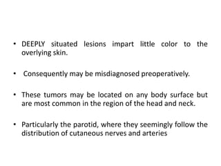 • DEEPLY situated lesions impart little color to the
overlying skin.
• Consequently may be misdiagnosed preoperatively.
• These tumors may be located on any body surface but
are most common in the region of the head and neck.
• Particularly the parotid, where they seemingly follow the
distribution of cutaneous nerves and arteries
 