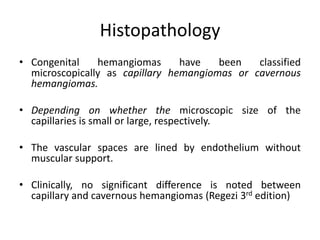Histopathology
• Congenital hemangiomas have been classified
microscopically as capillary hemangiomas or cavernous
hemangiomas.
• Depending on whether the microscopic size of the
capillaries is small or large, respectively.
• The vascular spaces are lined by endothelium without
muscular support.
• Clinically, no significant difference is noted between
capillary and cavernous hemangiomas (Regezi 3rd edition)
 