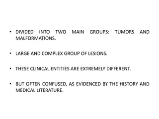 • DIVIDED INTO TWO MAIN GROUPS: TUMORS AND
MALFORMATIONS.
• LARGE AND COMPLEX GROUP OF LESIONS.
• THESE CLINICAL ENTITIES ARE EXTREMELY DIFFERENT.
• BUT OFTEN CONFUSED, AS EVIDENCED BY THE HISTORY AND
MEDICAL LITERATURE.
 