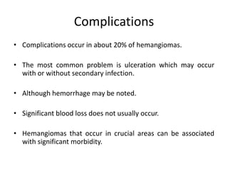 Complications
• Complications occur in about 20% of hemangiomas.
• The most common problem is ulceration which may occur
with or without secondary infection.
• Although hemorrhage may be noted.
• Significant blood loss does not usually occur.
• Hemangiomas that occur in crucial areas can be associated
with significant morbidity.
 