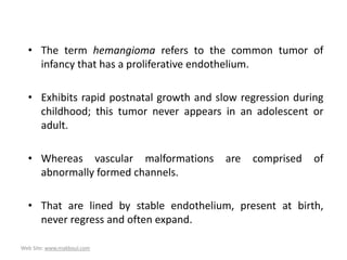 Web Site: www.makboul.com
• The term hemangioma refers to the common tumor of
infancy that has a proliferative endothelium.
• Exhibits rapid postnatal growth and slow regression during
childhood; this tumor never appears in an adolescent or
adult.
• Whereas vascular malformations are comprised of
abnormally formed channels.
• That are lined by stable endothelium, present at birth,
never regress and often expand.
 