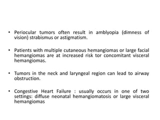 • Periocular tumors often result in amblyopia (dimness of
vision) strabismus or astigmatism.
• Patients with multiple cutaneous hemangiomas or large facial
hemangiomas are at increased risk tor concomitant visceral
hemangiomas.
• Tumors in the neck and laryngeal region can lead to airway
obstruction.
• Congestive Heart Failure : usually occurs in one of two
settings: diffuse neonatal hemangiomatosis or large visceral
hemangiomas
 