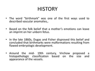 HISTORY
• The word “birthmark” was one of the first ways used to
described vascular anomalies,.
• Based on the folk belief that a mother’s emotions can leave
an imprint on her unborn fetus.
• In the late 1860s, Dugas and Fisher disproved this belief and
concluded that birthmarks were malformations resulting from
flawed embryologic development.
• Around the mid- 19th century, Virchow proposed a
histopathologic classification based on the size and
appearance of the vessels.
 