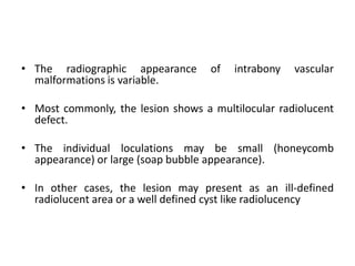 • The radiographic appearance of intrabony vascular
malformations is variable.
• Most commonly, the lesion shows a multilocular radiolucent
defect.
• The individual loculations may be small (honeycomb
appearance) or large (soap bubble appearance).
• In other cases, the lesion may present as an ill-defined
radiolucent area or a well defined cyst like radiolucency
 