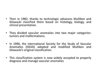 • Then in 1982, thanks to technologic advances Mulliken and
Glowacki classified them based on histology, biology, and
clinical presentation.
• They divided vascular anomalies into two major categories:
tumors and malformations.
• In 1996, the International Society for the Study of Vascular
Anomalies (ISSVA) adopted and modified Mulliken and
Glowacki’s original classification.
• This classification system is now widely accepted to properly
diagnose and manage vascular anomalies
 