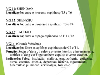 VG 11: SHENDAO
Localização: entre o processo espinhoso T5 e T6
VG 12: SHENZHU
Localização: entre o processo espinhoso T3 e T4
VG 13: TAODAO
Localização; entre o espaço espinhoso de T 1 e T2
VG14: (Grande Vértebra)
Localização: Entre as apófises espinhosas de C7 e T1.
Função: Sedar o Yang , o calor e o vento interior, e inversamente,
tonifica o Yang e o Fogo também expulsa o vento exterior.
Indicação: Febre, insolação, malária, esquizofrenia, epilepsia,
asma, eczema, astenia, depressão, histeria, esgotamento,
tuberculose pulmonar, cervicalgia, torcicolo
15/06/201
3
 