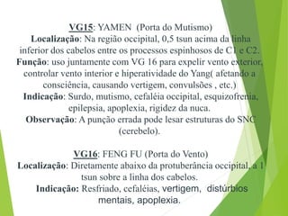 VG15: YAMEN (Porta do Mutismo)
Localização: Na região occipital, 0,5 tsun acima da linha
inferior dos cabelos entre os processos espinhosos de C1 e C2.
Função: uso juntamente com VG 16 para expelir vento exterior,
controlar vento interior e hiperatividade do Yang( afetando a
consciência, causando vertigem, convulsões , etc.)
Indicação: Surdo, mutismo, cefaléia occipital, esquizofrenia,
epilepsia, apoplexia, rigidez da nuca.
Observação: A punção errada pode lesar estruturas do SNC
(cerebelo).
VG16: FENG FU (Porta do Vento)
Localização: Diretamente abaixo da protuberância occipital, a 1
tsun sobre a linha dos cabelos.
Indicação: Resfriado, cefaléias, vertigem, distúrbios
mentais, apoplexia.
 