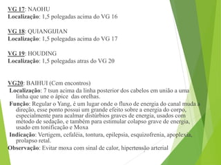 VG 17: NAOHU
Localização: 1,5 polegadas acima do VG 16
VG 18: QUIANGIJIAN
Localização: 1,5 polegadas acima do VG 17
VG 19: HOUDING
Localização: 1,5 polegadas atras do VG 20
VG20: BAIHUI (Cem encontros)
Localização: 7 tsun acima da linha posterior dos cabelos em união a uma
linha que une o ápice das orelhas.
Função: Regular o Yang, é um lugar onde o fluxo de energia do canal muda a
direção, esse ponto possui um grande efeito sobre a energia do corpo,
especialmente para acalmar distúrbios graves de energia, usados com
método de sedação, e também para estimular colapso grave de energia,
usado em tonificação e Moxa
Indicação: Vertigem, cefaléia, tontura, epilepsia, esquizofrenia, apoplexia,
prolapso retal.
Observação: Evitar moxa com sinal de calor, hipertensão arterial15/06/201
3
 