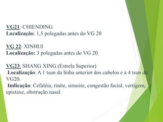 VG21: CHIENDING
Localização: 1,5 polegadas antes do VG 20
VG 22: XINHUI
Localização: 3 polegadas antes do VG 20
VG23: SHANG XING (Estrela Superior)
Localização: A 1 tsun da linha anterior dos cabelos e a 4 tsun de
VG20.
Indicação: Cefaléia, rinite, sinusite, congestão facial, vertigem,
epistaxe, obstrução nasal.
 