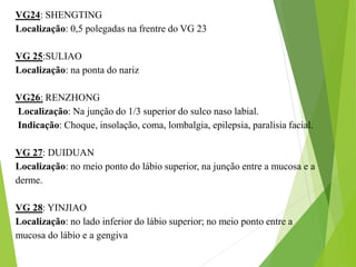 VG24: SHENGTING
Localização: 0,5 polegadas na frentre do VG 23
VG 25:SULIAO
Localização: na ponta do nariz
VG26: RENZHONG
Localização: Na junção do 1/3 superior do sulco naso labial.
Indicação: Choque, insolação, coma, lombalgia, epilepsia, paralisia facial.
VG 27: DUIDUAN
Localização: no meio ponto do lábio superior, na junção entre a mucosa e a
derme.
VG 28: YINJIAO
Localização: no lado inferior do lábio superior; no meio ponto entre a
mucosa do lábio e a gengiva
 