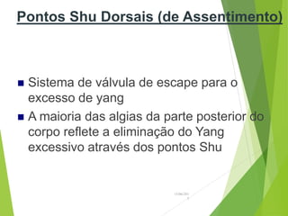 Pontos Shu Dorsais (de Assentimento)
 Sistema de válvula de escape para o
excesso de yang
 A maioria das algias da parte posterior do
corpo reflete a eliminação do Yang
excessivo através dos pontos Shu
15/06/201
3
 