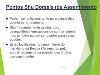 Pontos Shu Dorsais (de Assentimento
 Podem ser utilizados tanto para diagnóstico
quanto para tratamento.
 São frequentemente usados para
desequilíbrios energéticos de caráter crônico
mas também podem ser usados para casos
agudos.
 Estão localizados no ramo interno do
meridiano da Bexiga (Taiyang do pé),
aproximadamente na posição dos órgãos
correspondentes.
15/06/201
3
 
