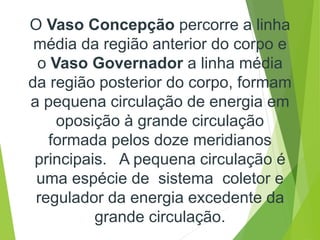 O Vaso Concepção percorre a linha
média da região anterior do corpo e
o Vaso Governador a linha média
da região posterior do corpo, formam
a pequena circulação de energia em
oposição à grande circulação
formada pelos doze meridianos
principais. A pequena circulação é
uma espécie de sistema coletor e
regulador da energia excedente da
grande circulação.
 