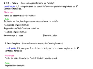 B 13 - Feishu (Ponto de Assentimento do Pulmão)
Localização: 1,5 tsun para fora da borda inferior do processo espinhoso da 3ª
vértebra torácica.
Natureza
Ponto de assentimento do Pulmão
Ação
Estimula as funções dispersora e descendente do pulmão
Regulariza o Qi do Pulmão
Regulariza o Qi defensivo e nutritivo
Tonifica o Qi do Pulmão
Interrompe a tosse Elimina o Calor
15/06/2013
B 14 –Jueyinshu (Ponto de assentimento do Circulação-sexo)
do Yin terminal )
Localização: 1,5 tsun para fora da borda inferior do processo espinhoso da 4ª
vértebra torácica
Natureza
Ponto de assentimento do Pericárdio (circulação-sexo)
Ação
Regulariza o coração
 