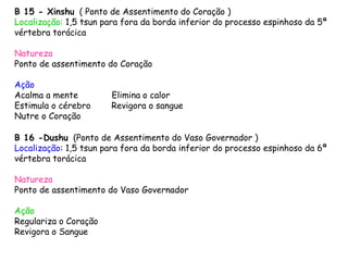 B 15 - Xinshu ( Ponto de Assentimento do Coração )
Localização: 1,5 tsun para fora da borda inferior do processo espinhoso da 5ª
vértebra torácica
Natureza
Ponto de assentimento do Coração
Ação
Acalma a mente Elimina o calor
Estimula o cérebro Revigora o sangue
Nutre o Coração
B 16 -Dushu (Ponto de Assentimento do Vaso Governador )
Localização: 1,5 tsun para fora da borda inferior do processo espinhoso da 6ª
vértebra torácica
Natureza
Ponto de assentimento do Vaso Governador
Ação
Regulariza o Coração
Revigora o Sangue
 