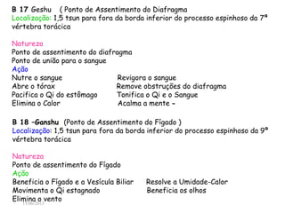 15/06/2013
B 17 Geshu ( Ponto de Assentimento do Diafragma )
Localização: 1,5 tsun para fora da borda inferior do processo espinhoso da 7ª
vértebra torácica
Natureza
Ponto de assentimento do diafragma
Ponto de união para o sangue
Ação
Nutre o sangue Revigora o sangue
Abre o tórax Remove obstruções do diafragma
Pacifica o Qi do estômago Tonifica o Qi e o Sangue
Elimina o Calor Acalma a mente -
B 18 –Ganshu (Ponto de Assentimento do Fígado )
Localização: 1,5 tsun para fora da borda inferior do processo espinhoso da 9ª
vértebra torácica
Natureza
Ponto de assentimento do Fígado
Ação
Beneficia o Fígado e a Vesícula Biliar Resolve a Umidade-Calor
Movimenta o Qi estagnado Beneficia os olhos
Elimina o vento
 