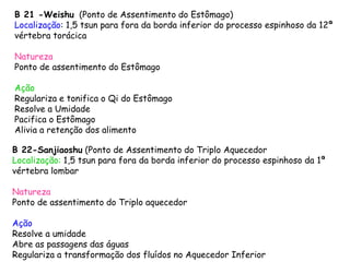 B 21 -Weishu (Ponto de Assentimento do Estômago)
Localização: 1,5 tsun para fora da borda inferior do processo espinhoso da 12ª
vértebra torácica
Natureza
Ponto de assentimento do Estômago
Ação
Regulariza e tonifica o Qi do Estômago
Resolve a Umidade
Pacifica o Estômago
Alivia a retenção dos alimento
B 22-Sanjiaoshu (Ponto de Assentimento do Triplo Aquecedor)
Localização: 1,5 tsun para fora da borda inferior do processo espinhoso da 1ª
vértebra lombar
Natureza
Ponto de assentimento do Triplo aquecedor
Ação
Resolve a umidade
Abre as passagens das águas
Regulariza a transformação dos fluídos no Aquecedor Inferior
 