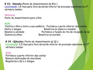 B 23- Shenshu (Ponto de Assentimento do Rim )
Localização: 1,5 tsun para fora da borda inferior do processo espinhoso da 2ª
vértebra lombar
Natureza
Ponto de Assentimento para o Rim
Ação
Tonifica o Rim e nutre a sua essência Fortalece a parte inferior das costas
Nutre o sangue Beneficia os ossos e a medula
Resolve a umidade Fortalece a função do rim de recepção do Qi
Ilumina os olhos Beneficia os ouvidos
B 24 -Qihaishu ( Ponto de Assentimento do Qi )
Localização: 1,5 tsun para fora da borda inferior do processo espinhoso da 3ª
vértebra lombar
Ação
Fortalece a parte inferior das costas
Remove obstruções do meridiano
Regulariza o Qi e o Sangue
 