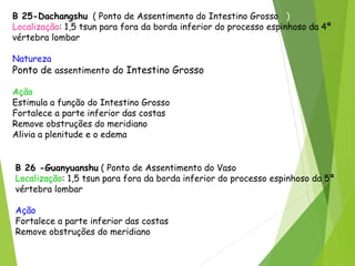 B 25-Dachangshu ( Ponto de Assentimento do Intestino Grosso )
Localização: 1,5 tsun para fora da borda inferior do processo espinhoso da 4ª
vértebra lombar
Natureza
Ponto de assentimento do Intestino Grosso
Ação
Estimula a função do Intestino Grosso
Fortalece a parte inferior das costas
Remove obstruções do meridiano
Alivia a plenitude e o edema
B 26 -Guanyuanshu ( Ponto de Assentimento do Vaso Concepção )
Localização: 1,5 tsun para fora da borda inferior do processo espinhoso da 5ª
vértebra lombar
Ação
Fortalece a parte inferior das costas
Remove obstruções do meridiano
 