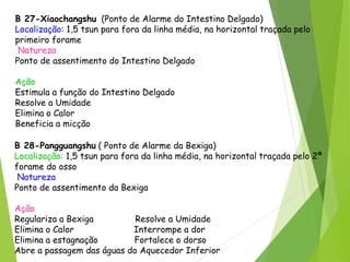 B 27-Xiaochangshu (Ponto de Alarme do Intestino Delgado)
Localização: 1,5 tsun para fora da linha média, na horizontal traçada pelo
primeiro forame do osso sacro.
Natureza
Ponto de assentimento do Intestino Delgado
Ação
Estimula a função do Intestino Delgado
Resolve a Umidade
Elimina o Calor
Beneficia a micção
B 28-Pangguangshu ( Ponto de Alarme da Bexiga)
Localização: 1,5 tsun para fora da linha média, na horizontal traçada pelo 2ª
forame do osso sacro
Natureza
Ponto de assentimento da Bexiga
Ação
Regulariza a Bexiga Resolve a Umidade
Elimina o Calor Interrompe a dor
Elimina a estagnação Fortalece o dorso
Abre a passagem das águas do Aquecedor Inferior
 