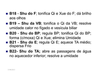 15/06/2013
 B18 - Shu do F; tonifica Qi e Xue do F; dá brilho
aos olhos
 B19 – Shu da VB; tonifica o Qi da VB; resolve
umidade calor no fígado e vesícula biliar
 B20 - Shu do BP; regula BP; tonifica Qi do BP;
forma (c/moxa) Qi e Xue; elimina Umidade
 B21 - Shu do E; regula Qi E; aquece TA médio;
dispersa Frio
 B22- Shu do TA; abre as passagens de água
no aquecedor inferior; resolve a umidade
 