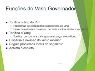 Funções do Vaso Governador
 Tonifica o Jing do Rim
 Problemas de reprodução relacionados ao Jing
 Governa medula e os ossos, permeia espinal dorsal e o cérebro
 Tonifica o Yang
 Tonifica ou controla o Yang para alcançar o equilíbrio
 Dispersa a invasão do vento exterior
 Regula problemas locais de segmento
 Acalma o espírito
15/06/201
3
 