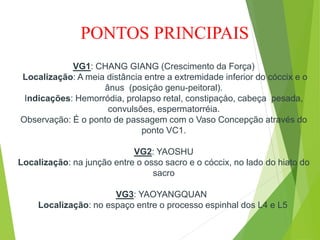VG1: CHANG GIANG (Crescimento da Força)
Localização: A meia distância entre a extremidade inferior do cóccix e o
ânus (posiçåo genu-peitoral).
Indicações: Hemorródia, prolapso retal, constipaçåo, cabeça pesada,
convulsões, espermatorréia.
Observação: É o ponto de passagem com o Vaso Concepção através do
ponto VC1.
VG2: YAOSHU
Localização: na junção entre o osso sacro e o cóccix, no lado do hiato do
sacro
VG3: YAOYANGQUAN
Localização: no espaço entre o processo espinhal dos L4 e L5
PONTOS PRINCIPAIS
 