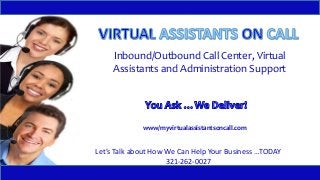 Inbound/Outbound Call Center, Virtual 
Assistants and Administration Support 
www/myvirtualassistantsoncall.com 
Let’s Talk about How We Can Help Your Business …TODAY 
321-262-0027 
 