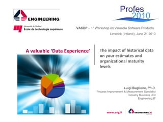 VASOP – 1° Workshop on Valuable Software Products
                                           Limerick (Ireland), June 21 2010




A valuable ‘Data Experience’       The impact of historical data
                                   on your estimates and
                                   organizational maturity
                                   levels



                                                     Luigi Buglione, Ph.D.
                                 Process Improvement & Measurement Specialist
                                                        Industry Business Unit
                                                                Engineering.IT




                                        www.eng.it
 