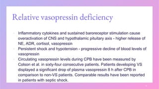Relative vasopressin deficiency
▪ Inflammatory cytokines and sustained baroreceptor stimulation cause
overactivation of CNS and hypothalamic pituitary axis - higher release of
NE, ADR, cortisol, vasopressin
▪ Persistent shock and hypotension - progressive decline of blood levels of
vasopressin
▪ Circulating vasopressin levels during CPB have been measured by
Colson et al. in sixty-four consecutive patients. Patients developing VS
displayed a significant drop of plasma vasopressin 8 h after CPB in
comparison to non-VS patients. Comparable results have been reported
in patients with septic shock.
14
 