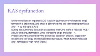 RAS dysfunction
▪ Under conditions of impaired ACE 1 activity (pulmonary dysfunction), ang2
formation is prevented, and ang1 is converted into the vasodilating derivative
ang1–7 by the type 2 ACE
▪ During the pulmonary exclusion associated with CPB there is reduced ACE 1
activity and ang2 formation, while increasing ang1 and ang1–7.
▪ Process may be amplified by the enhanced secretion of renin, triggered in
response to low ang2 and reduced blood pressure, which further increases
ang1 formation (“high renin shock”)
16
 