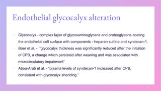 Endothelial glycocalyx alteration
▪ Glycocalyx - complex layer of glycosaminoglycans and proteoglycans coating
the endothelial cell surface with components - heparan sulfate and syndecan-1.
▪ Boer et al. - “glycocalyx thickness was significantly reduced after the initiation
of CPB, a change which persisted after weaning and was associated with
microcirculatory impairment”
▪ Abou-Arab et al. - “plasma levels of syndecan-1 increased after CPB,
consistent with glycocalyx shedding.”
17
 