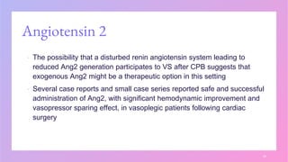 Angiotensin 2
▪ The possibility that a disturbed renin angiotensin system leading to
reduced Ang2 generation participates to VS after CPB suggests that
exogenous Ang2 might be a therapeutic option in this setting
▪ Several case reports and small case series reported safe and successful
administration of Ang2, with significant hemodynamic improvement and
vasopressor sparing effect, in vasoplegic patients following cardiac
surgery
28
 